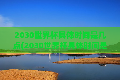 2030世界杯具体时间是几点(2030世界杯具体时间是几点到几点)