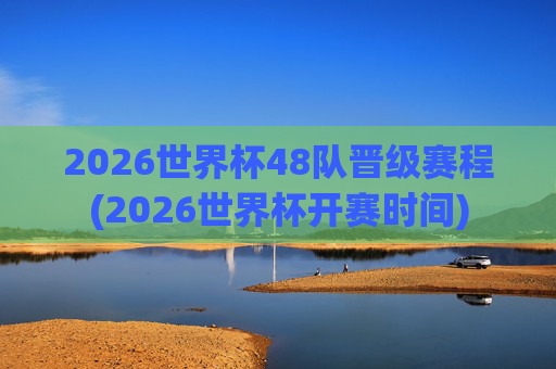 2026世界杯48队晋级赛程(2026世界杯开赛时间)