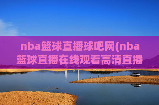 nba篮球直播球吧网(nba篮球直播在线观看高清直播视频)