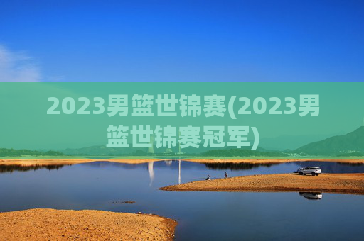 2023男篮世锦赛(2023男篮世锦赛冠军)