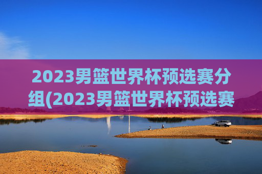 2023男篮世界杯预选赛分组(2023男篮世界杯预选赛分组表)