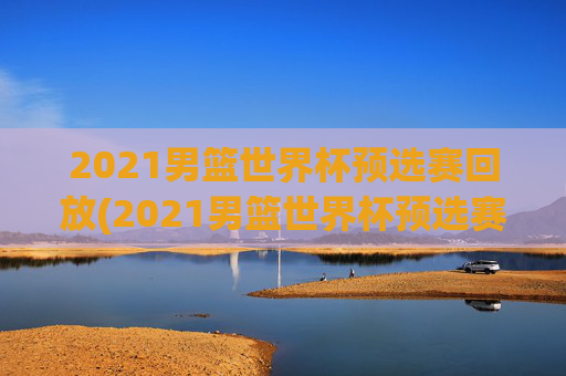 2021男篮世界杯预选赛回放(2021男篮世界杯预选赛回放视频)
