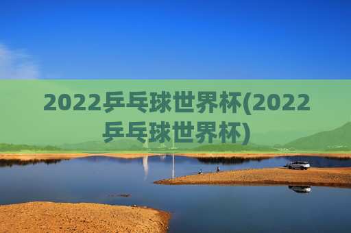 2022乒乓球世界杯(2022乒乓球世界杯)