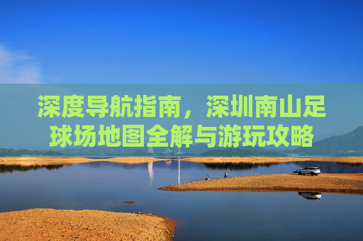 深度导航指南,深圳南山足球场地图全解与游玩攻略