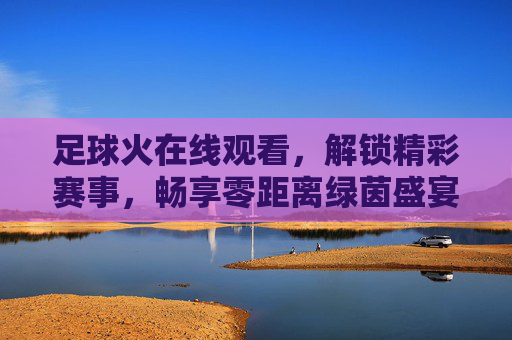 足球火在线观看,解锁精彩赛事,畅享零距离绿茵盛宴