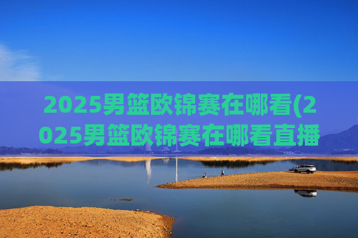 2025男篮欧锦赛在哪看(2025男篮欧锦赛在哪看直播啊)