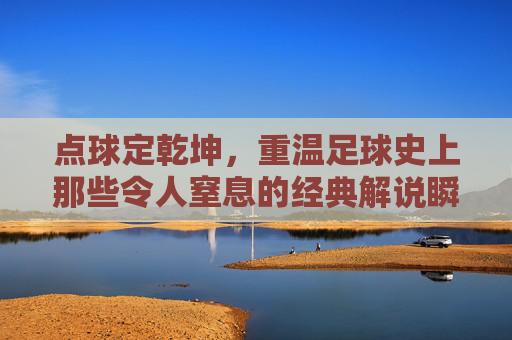 点球定乾坤,重温足球史上那些令人窒息的经典解说瞬间