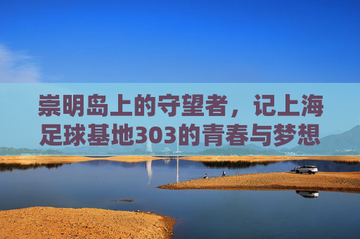 崇明岛上的守望者,记上海足球基地303的青春与梦想