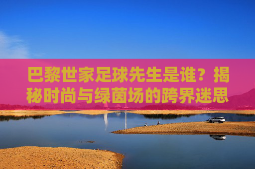 巴黎世家足球先生是谁?揭秘时尚与绿茵场的跨界迷思