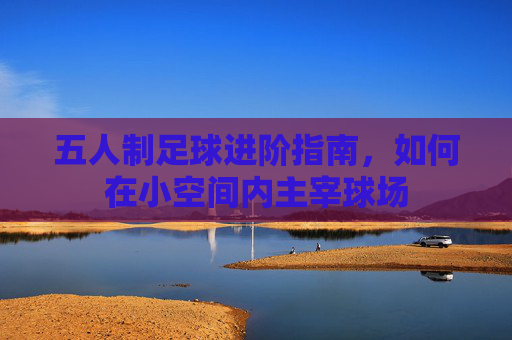 五人制足球进阶指南，如何在小空间内主宰球场