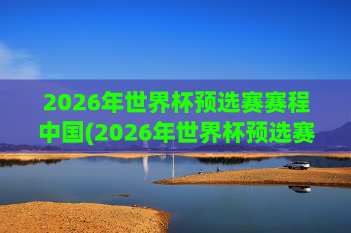 2026年世界杯预选赛赛程中国(2026年世界杯预选赛赛程表)
