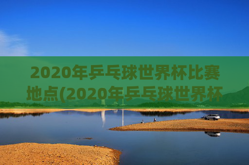 2020年乒乓球世界杯比赛地点(2020年乒乓球世界杯比赛地点在哪里)