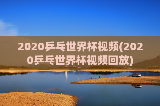 2020乒乓世界杯视频(2020乒乓世界杯视频回放)