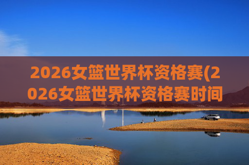 2026女篮世界杯资格赛(2026女篮世界杯资格赛时间)