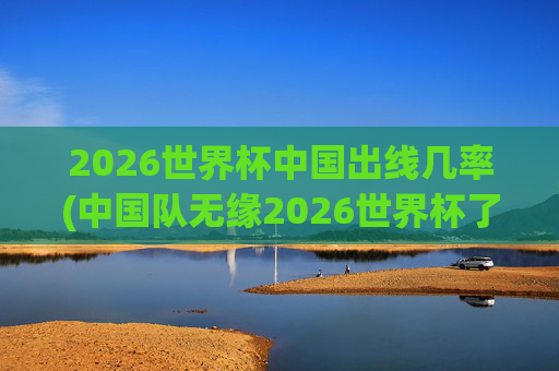 2026世界杯中国出线几率(中国队无缘2026世界杯了吗)