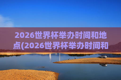 2026世界杯举办时间和地点(2026世界杯举办时间和地点一览表)