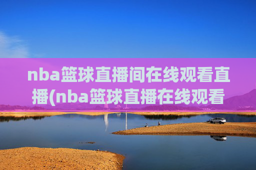 nba篮球直播间在线观看直播(nba篮球直播在线观看高清直播视频)