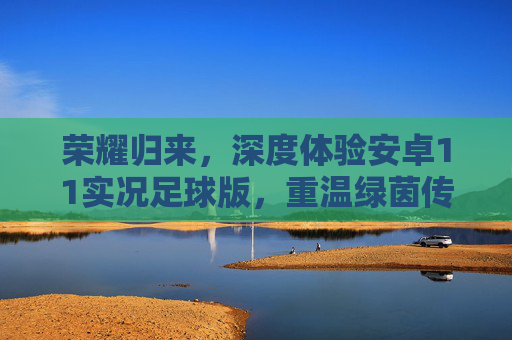荣耀归来,深度体验安卓11实况足球版,重温绿茵传奇
