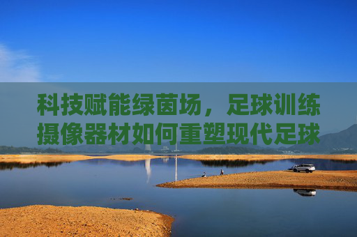 科技赋能绿茵场,足球训练摄像器材如何重塑现代足球