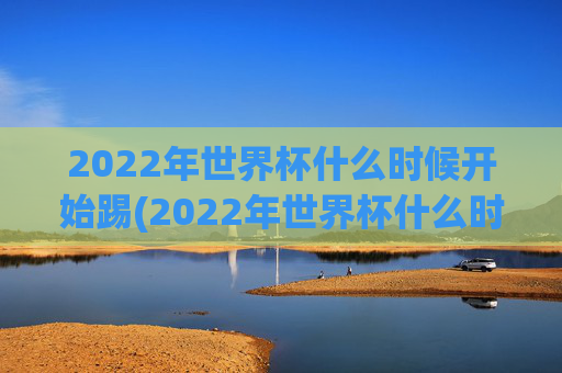 2022年世界杯什么时候开始踢(2022年世界杯什么时候开始踢的)