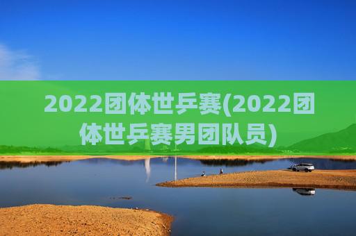 2022团体世乒赛(2022团体世乒赛男团队员)