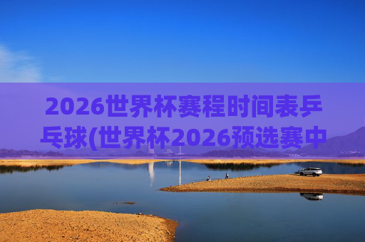 2026世界杯赛程时间表乒乓球(世界杯2026预选赛中国队赛程)