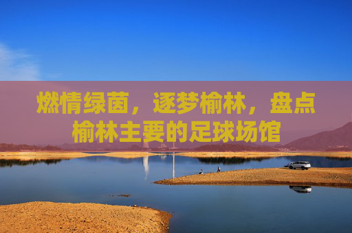 燃情绿茵，逐梦榆林，盘点榆林主要的足球场馆