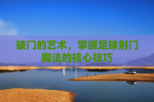 破门的艺术，掌握足球射门脚法的核心技巧