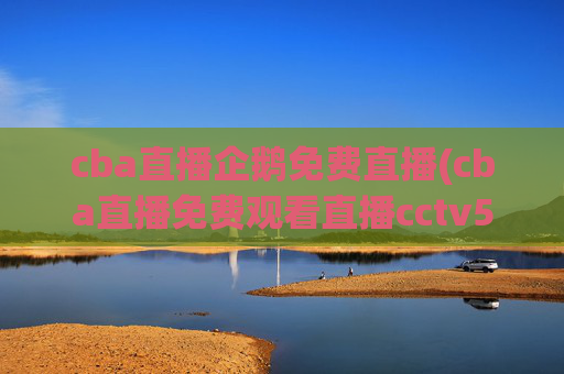 cba直播企鹅免费直播(cba直播免费观看直播cctv5)