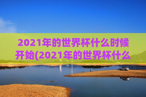 2021年的世界杯什么时候开始(2021年的世界杯什么时候开始举办)