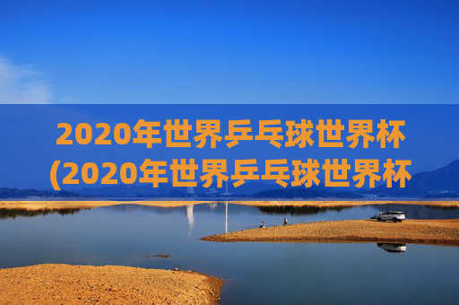 2020年世界乒乓球世界杯(2020年世界乒乓球世界杯冠军是谁)