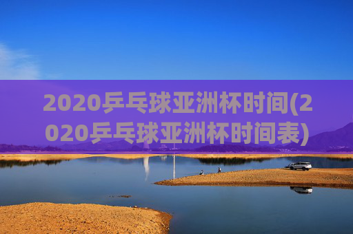 2020乒乓球亚洲杯时间(2020乒乓球亚洲杯时间表)