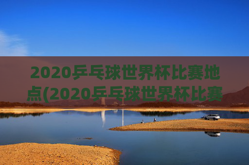 2020乒乓球世界杯比赛地点(2020乒乓球世界杯比赛地点在哪里)