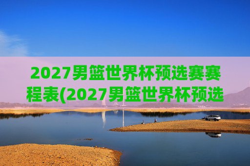2027男篮世界杯预选赛赛程表(2027男篮世界杯预选赛赛程表格)