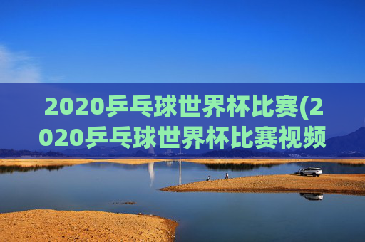 2020乒乓球世界杯比赛(2020乒乓球世界杯比赛视频全场回放)