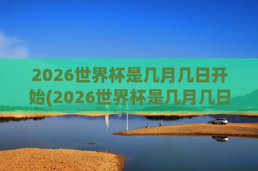 2026世界杯是几月几日开始(2026世界杯是几月几日开始的)