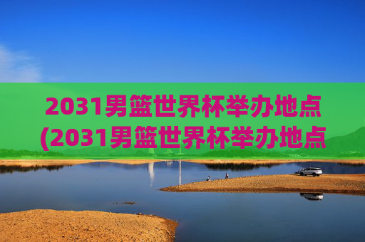 2031男篮世界杯举办地点(2031男篮世界杯举办地点在哪里)