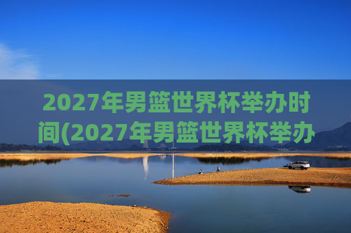 2027年男篮世界杯举办时间(2027年男篮世界杯举办时间表)