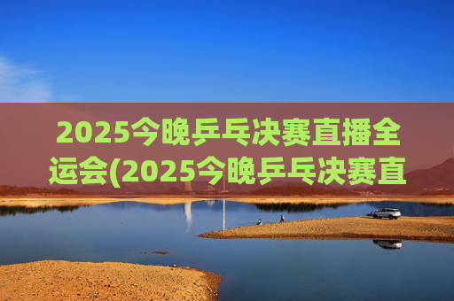 2025今晚乒乓决赛直播全运会(2025今晚乒乓决赛直播全运会男团)