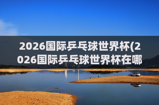 2026国际乒乓球世界杯(2026国际乒乓球世界杯在哪举行)