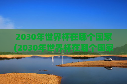 2030年世界杯在哪个国家(2030年世界杯在哪个国家举行的)