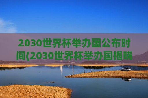 2030世界杯举办国公布时间(2030世界杯举办国揭晓时间)