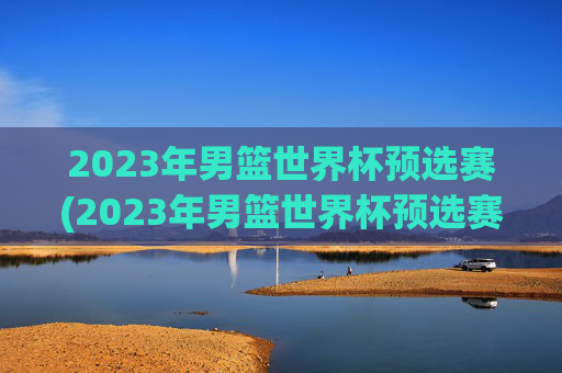 2023年男篮世界杯预选赛(2023年男篮世界杯预选赛赛程)
