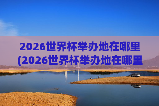 2026世界杯举办地在哪里(2026世界杯举办地在哪里举办的)
