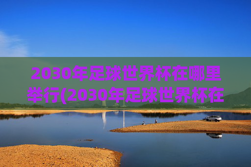 2030年足球世界杯在哪里举行(2030年足球世界杯在哪里举行)
