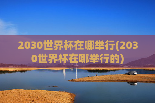 2030世界杯在哪举行(2030世界杯在哪举行的)