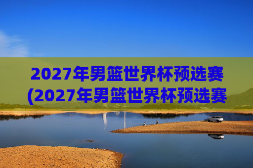 2027年男篮世界杯预选赛(2027年男篮世界杯预选赛)