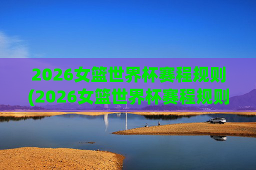 2026女篮世界杯赛程规则(2026女篮世界杯赛程规则是什么)