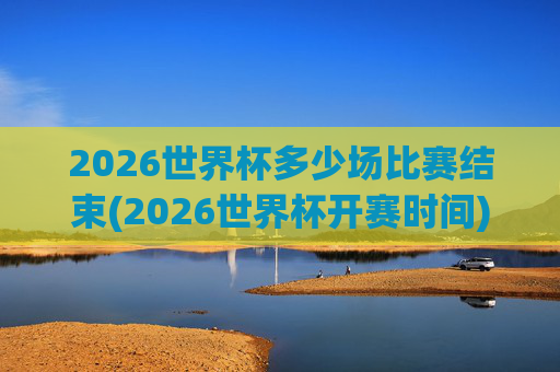 2026世界杯多少场比赛结束(2026世界杯开赛时间)