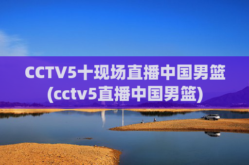 CCTV5十现场直播中国男篮(cctv5直播中国男篮)